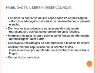 HABILIDADES A SEREM DESENVOLVIDAS:
• Fortalecer a confiança na sua capacidade de aprendizagem,
valorizar a educação como meio de desenvolvimento pessoal
e social.
• Dominar os mecanismos e os recursos do sistema de
representação escrita, compreendendo suas funções.
• Interessar-se pela leitura e escrita como fontes de informação,
aprendizagem, lazer e arte.
• Desenvolver estratégias de compreensão e fluência na leitura.
• Analisar marcas linguísticas nos diferentes textos,
interessando-se por aprofundar seus conhecimentos sobre a
língua.
• Contar textos narrativos.
 