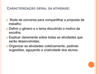 CARACTERIZAÇÃO GERAL DA ATIVIDADE:
 Roda de conversa para compartilhar a proposta de
trabalho:
 Definir o gênero e o tema discutindo o motivo da
escolha;
 Explicar claramente sobre todas as atividades que
serão desenvolvidas;
 Organizar as atividades coletivamente, pedindo
sugestões, aguçando a criatividade dos alunos.
 