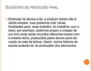 SUGESTÃO DE PRODUÇÃO FINAL
 Estimular os alunos a ler, a produzir textos não é
tarefa simples, mas podemos criar várias
finalidades para esse trabalho. Ao trabalhar com o
texto, por exemplo, podemos propor a criação de
um livro onde serão reunidos diferentes textos com
o mesmo tema, produzidos pelos alunos para ser
usado na sala de leitura. Assim, outros leitores da
escola poderão ler as produções dos educandos.
 