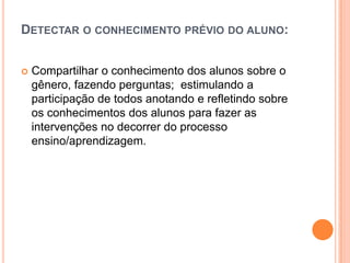 DETECTAR O CONHECIMENTO PRÉVIO DO ALUNO:
 Compartilhar o conhecimento dos alunos sobre o
gênero, fazendo perguntas; estimulando a
participação de todos anotando e refletindo sobre
os conhecimentos dos alunos para fazer as
intervenções no decorrer do processo
ensino/aprendizagem.
 