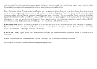 Após conversa informal sobre os vários tipos de gatos, seu habitat, sua alimentação e os malefícios que alguns podem causar à saúde,
foi contada a história do próximo candidato (o gato) ao casamento com a Dona Baratinha.
Foram distribuídos pela professora aos alunos, a foto do gato e um pequeno texto, referente à cena. Neste, depois de pintar a cena, os
alunos circularam as palavras escritas com a letra G e colaram no caderno do projeto. Foram trabalhadas atividades relacionadas à
música como Caça-palavras, Palavras cruzadas, Frases lacunadas, Texto enigmático, Palavras escondidas, Ditado oral, Bingo de sílabas,
Jogos matemáticos com dados ( onde foram adesivadas letras e números para que ao jogarem os dados os alunos formassem palavras
e somassem as letras que apreciam contando quantas sílabas, quantas, letras, quantas consoantes existiam naquela palavra), Boliche
com sílabas canônicas do G entre outras atividades que serão trabalhadas no decorrer da semana.
PONTOS POSITIVOS: Com as atividades diversificadas os alunos se envolveram mais e demonstraram maior interesse em participar.
Ficaram curiosos quanto às próximas atividades e já cantam a nova versão da música, agora educativa. Reconhecem que animais não
devem ser maltratados e cobram por atividades semelhantes.
PONTOS NEGATIVOS: Alguns alunos ainda apresentam dificuldades em desenvolver certas atividades, devido o nível em que se
encontram.
As aulas foram fotografadas em sala de aula e gravadas em CD para que os alunos assistam na próxima aula.
Apresentação de algumas fotos e atividades realizados pelos educandos:
 