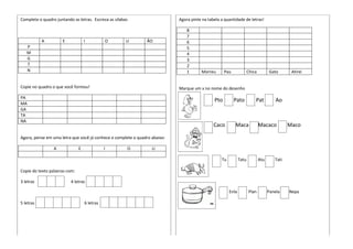 Complete o quadro juntando as letras. Escreva as sílabas
A E I O U ÃO
P
M
G
T
N
Copie no quadro o que você formou!
PA
MA
GA
TA
NA
Agora, pense em uma letra que você já conhece e complete o quadro abaixo:
A E I O U
Copie do texto palavras com:
3 letras 4 letras
5 letras 6 letras
Agora pinte na tabela a quantidade de letras!
8
7
6
5
4
3
2
1 Morreu Pau Chica Gato Atirei
Marque um x no nome do desenho
Pto Pato Pat Ao
Caco Maca Macaco Maco
Tu Tatu Atu Tati
Enla Plan Panela Nepa
 