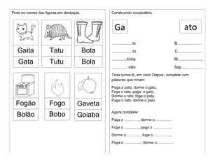 Pinte os nomes das figuras em destaque.
Gaita
Gata
Tatu
Tutu
Bota
Construindo vocabulário.
...................lo B......................
...................to C......................
..............linha M.......................
...............vião Sap...................
Toda turma lê, em coro! Depois, complete com
palavras que rimam:
Paga o pato, dorme o gato,
Foge o rato, paga o gato,
Dorme o rato, foge o pato,
Paga o rato, dorme o pato.
Agora complete:
Paga o .............., dorme o ..............,
Foge o .............., paga o .................,
Dorme o ............., foge o ................,
Paga o ................, dorme o ...............
Fogão
Bola Goiaba
a
Bola
ato
Bola
Bola
Bolão
Bola
Fogo
BolaBobo
Bola
Gaveta
Bola
Ga
 