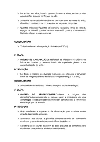  Ler o livro em slide,fazendo pausas durante a leitura,lembrando das
antecipações feitas,se confirmam ou não.
 A história será mostrada também em um video com as cenas do texto;
(Camilão,o comilão),onde no video tem as seguintes perguntas:
 Quantas melancias?Quantas abóboras?E queijos?E litros de leite?E
espigas de milho?E quantas bananas mesmo?E quantos potes de mel?
Mais oito alfaces e nove cenouras.

CONSOLIDAÇÃO
 Trabalhando com a interpretação do texto(ANEXO 1)

2ª ETAPA
 DIREITO DE APRENDIZAGEM:Identificar as finalidades e funções da
leitura em função do reconhecimento do suporte,do gênero e da
contextualização do texto.
INTRODUÇÃO
 Ler texto e imagens de diversos momentos de refeições e conversar
sobre as imagens(ver livro de ciências - Projeto Pitanguá – 2º ano).
CONSOLIDAÇÃO
 Atividades do livro didático ‘’Projeto Pitanguá” sobre alimentação.
3ª ETAPA
 DIREITO
DE
APRENDIZAGEM:Conhecer
a
origem
dos
alimentos(frutas,verduras,leite e carne)e saber a importância de uma
alimentação saudável.Classificar,identificar semelhanças e diferenças
entre os grupos de animais.
INTRODUÇÃO
 Hoje estudamos a importância da alimentação para a nossa saúde
através da pirâmide alimentar.
 Apresentar aos alunos a pirâmide alimentar,através de video,onde
mostra os grupos alimentares a cada alimento pertence.
 Solicitar para os alunos trazerem de casa gravuras de alimentos para
montarmos uma pirâmide alimentar coletivamente.

 