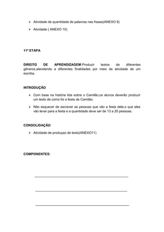  Atividade de quantidade de palavras nas frases(ANEXO 9)
 Atividade ( ANEXO 10)

11ª ETAPA

DIREITO
DE
APRENDIZAGEM:Produzir
textos
de
diferentes
gêneros,atendendo a diferentes finalidades por meio da atividade de um
escriba.

INTRODUÇÃO
 Com base na história lida sobre o Camilão,os alunos deverão produzir
um texto de como foi a festa de Camilão.
 Não esquecer de escrever as pessoas que vão a festa dele,o que eles
vão levar para a festa e a quantidade deve ser de 13 a 20 pessoas.

CONSOLIDAÇÃO
 Atividade de produçao de texto(ANEXO11)

COMPONENTES:

___________________________________________________

__________________________________________________

___________________________________________________

 