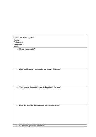 Conto: Medo de Espelhos
Escola:
Professora:
Disciplina:
Aluno:
1. O que é um conto?
2. Qual a diferença entre contos de fadas e de terror?
3. Você gostou do conto Medo de Espelhos? Por que?
4. Qual foi o trecho do conto que você sentiu medo?
5. Escreve do que você tem medo.
 