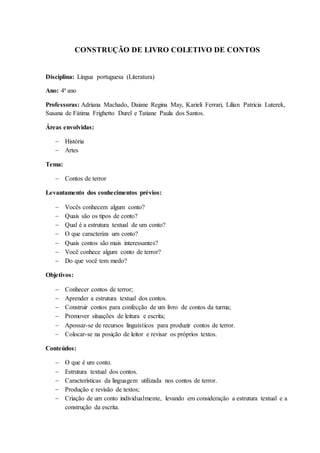CONSTRUÇÃO DE LIVRO COLETIVO DE CONTOS
Disciplina: Língua portuguesa (Literatura)
Ano: 4ª ano
Professoras: Adriana Machado, Daiane Regina May, Karieli Ferrari, Lilian Patricia Luterek,
Susana de Fátima Frighetto Durel e Tatiane Paula dos Santos.
Áreas envolvidas:
 História
 Artes
Tema:
 Contos de terror
Levantamento dos conhecimentos prévios:
 Vocês conhecem algum conto?
 Quais são os tipos de conto?
 Qual é a estrutura textual de um conto?
 O que caracteriza um conto?
 Quais contos são mais interessantes?
 Você conhece algum conto de terror?
 Do que você tem medo?
Objetivos:
 Conhecer contos de terror;
 Aprender a estrutura textual dos contos.
 Construir contos para confecção de um livro de contos da turma;
 Promover situações de leitura e escrita;
 Apossar-se de recursos linguísticos para produzir contos de terror.
 Colocar-se na posição de leitor e revisar os próprios textos.
Conteúdos:
 O que é um conto.
 Estrutura textual dos contos.
 Características da linguagem utilizada nos contos de terror.
 Produção e revisão de textos;
 Criação de um conto individualmente, levando em consideração a estrutura textual e a
construção da escrita.
 