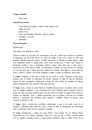 Tempo estimado:
 Cinco aulas.
Material necessário:
 Conto Medo de Espelhos e Medo? Todo mundo tem!;
 Folhas de ofício;
 Lápis de cor;
 Livros que trabalhem diferentes gêneros textuais;
 Cartolinas e Canetas;
 Almofadas;
Desenvolvimento:
Flexibilização
Para alunos com deficiência visual
Invista na riqueza da descrição dos personagens, para que o aluno cego envolva-se na história.
É importante que ele tenha acesso ao conto em braile. Conte com a ajuda do AEE para
antecipar algumas etapas do projeto, se julgar necessário. O trabalho em duplas ajuda o aluno
com deficiência visual. O colega pode servir como escriba para o aluno cego durante as
produções coletivas, mas é importante oferecer tempo extra para que o aluno faça a
transcrição dos textos para o braile. As informações contidas no cartaz devem ser repetidas
em voz alta para que o aluno faça seus registros no caderno. Para digitar a versão final dos
textos, oriente-o a utilizar um teclado adaptado e amplie o tempo de realização desta etapa.
1ª etapa: Organizar a sala para a leitura de um conto de terror. Deixando a sala escura,
pedindo para os alunos se colocarem em circulo, sentados no chão da sala em almofadas.
Depois de tudo organizado, realizaremos a leitura do conto Medo de Espelhos de Heloisa
Pietro. Entregaremos uma cópia do conto para cada um.
2ª etapa: Após a leitura do conto Medo de Espelhos promoveremos um debate sobre o conto,
com as seguintes perguntas: o que entenderam do conto? Sentiram medo? Suspense? Quais as
partes do conto que mais sentiram medo? Do que vocês tem medo? Se algum trecho frustrou e
poderia ser diferente? Após o debate proporemos que em grupos, escrevam em cartolinas
palavras e expressões que apontem medo, suspense e maldade. Depois de prontas, serão
expostas na parede da sala.
3ª etapa: Após a criação das cartolinas, explicaremos o que é um conto, como ele se
estrutura, a diferença entre contos de terror e contos de fada. E entregaremos um questionário
sobre a explicação dada. Devem responder e entregar.
4ª etapa: Realizaremos a leitura do conto Medo? Todo mundo tem, de Heloisa Pietro.
Proveremos um novo debate, solicitando relatos de casos em que os alunos sentiram medo,
com as seguintes perguntas: como o corpo humano geralmente reage ao medo? Quais são as
 