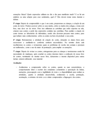 sensações físicas? Quais expressões utilizam no dia a dia para manifestar medo? E se há um
antídoto ou uma solução para esse sentimento, qual é? Eles devem tomar notas durante o
debate.
5ª etapa: Depois de compreendido o que é um conto, proporemos as crianças, a criação de um
conto de terror. Podem escrever sobre os seus medos, sobre os medos dos colegas, o tema será
livre, mas deve ser de terror. Para isso utilizaram as cartolinas que estão expostas na sala,
criaram seus contos a partir das expressões contidas nas cartolinas. Para auxiliar a criação do
conto iremos ao laboratório de informática, aonde eles deveram procurar mais contos, para
que tenham mais conhecimentos sobre os contos na hora de produzir o seu conto.
6ª etapa: Retomaremos a atividade de criação do conto, deixando os alunos livres para
escreverem e auxiliando-os conforme sentirem necessidades. No termino desta aula
recolheremos os contos e revisaremos quais os problemas de escrita são comuns e precisam
ser melhorados, como o uso de sinais de pontuação, para ampliar as sensações.
7ª etapa: Depois de revisar os contos, entregaremos para as crianças e mostraremos aonde há
necessidade de mudanças, após concluir os contos daremos inicio a confecção do nosso livro
de contos, terminando de montar nosso livro, deixaremos o mesmo disponível para outras
turmas estarem utilizando esse material.
Avaliação:
 Avaliaremos a compreensão sobre os contos, quanto as suas características, o
comportamento leitor e escritor dos estudantes: comentários e apreciação da leitura,
anotações, preocupação com a legibilidade do texto e a disponibilidade para realizar as
atividades, quanto à atividade desenvolvida, avaliaremos a escrita, pontuação,
acentuação, a estrutura do texto e se o aluno compreendeu a linguagem dos contos.
 
