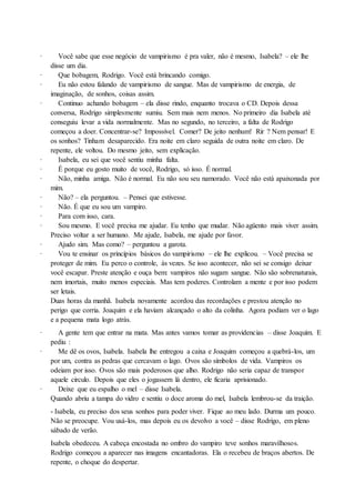 · Você sabe que esse negócio de vampirismo é pra valer, não é mesmo, Isabela? – ele lhe
disse um dia.
· Que bobagem, Rodrigo. Você está brincando comigo.
· Eu não estou falando de vampirismo de sangue. Mas de vampirismo de energia, de
imaginação, de sonhos, coisas assim.
· Continuo achando bobagem – ela disse rindo, enquanto trocava o CD. Depois dessa
conversa, Rodrigo simplesmente sumiu. Sem mais nem menos. No primeiro dia Isabela até
conseguiu levar a vida normalmente. Mas no segundo, no terceiro, a falta de Rodrigo
começou a doer. Concentrar-se? Impossível. Comer? De jeito nenhum! Rir ? Nem pensar! E
os sonhos? Tinham desaparecido. Era noite em claro seguida de outra noite em claro. De
repente, ele voltou. Do mesmo jeito, sem explicação.
· Isabela, eu sei que você sentiu minha falta.
· É porque eu gosto muito de você, Rodrigo, só isso. É normal.
· Não, minha amiga. Não é normal. Eu não sou seu namorado. Você não está apaixonada por
mim.
· Não? – ela perguntou. – Pensei que estivesse.
· Não. É que eu sou um vampiro.
· Para com isso, cara.
· Sou mesmo. E você precisa me ajudar. Eu tenho que mudar. Não agüento mais viver assim.
Preciso voltar a ser humano. Me ajude, Isabela, me ajude por favor.
· Ajudo sim. Mas como? – perguntou a garota.
· Vou te ensinar os princípios básicos do vampirismo – ele lhe explicou. – Você precisa se
proteger de mim. Eu perco o controle, às vezes. Se isso acontecer, não sei se consigo deixar
você escapar. Preste atenção e ouça bem: vampiros não sugam sangue. Não são sobrenaturais,
nem imortais, muito menos especiais. Mas tem poderes. Controlam a mente e por isso podem
ser letais.
Duas horas da manhã. Isabela novamente acordou das recordações e prestou atenção no
perigo que corria. Joaquim e ela haviam alcançado o alto da colinha. Agora podiam ver o lago
e a pequena mata logo atrás.
· A gente tem que entrar na mata. Mas antes vamos tomar as providencias – disse Joaquim. E
pediu :
· Me dê os ovos, Isabela. Isabela lhe entregou a caixa e Joaquim começou a quebrá-los, um
por um, contra as pedras que cercavam o lago. Ovos são símbolos de vida. Vampiros os
odeiam por isso. Ovos são mais poderosos que alho. Rodrigo não seria capaz de transpor
aquele circulo. Depois que eles o jogassem lá dentro, ele ficaria aprisionado.
· Deixe que eu espalho o mel – disse Isabela.
Quando abriu a tampa do vidro e sentiu o doce aroma do mel, Isabela lembrou-se da traição.
- Isabela, eu preciso dos seus sonhos para poder viver. Fique ao meu lado. Durma um pouco.
Não se preocupe. Vou usá-los, mas depois eu os devolvo a você – disse Rodrigo, em pleno
sábado de verão.
Isabela obedeceu. A cabeça encostada no ombro do vampiro teve sonhos maravilhosos.
Rodrigo começou a aparecer nas imagens encantadoras. Ela o recebeu de braços abertos. De
repente, o choque do despertar.
 