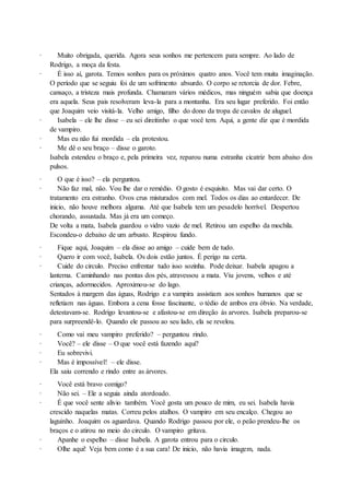 · Muito obrigada, querida. Agora seus sonhos me pertencem para sempre. Ao lado de
Rodrigo, a moça da festa.
· É isso aí, garota. Temos sonhos para os próximos quatro anos. Você tem muita imaginação.
O período que se seguiu foi de um sofrimento absurdo. O corpo se retorcia de dor. Febre,
cansaço, a tristeza mais profunda. Chamaram vários médicos, mas ninguém sabia que doença
era aquela. Seus pais resolveram leva-la para a montanha. Era seu lugar preferido. Foi então
que Joaquim veio visitá-la. Velho amigo, filho do dono da tropa de cavalos de aluguel.
· Isabela – ele lhe disse – eu sei direitinho o que você tem. Aqui, a gente diz que é mordida
de vampiro.
· Mas eu não fui mordida – ela protestou.
· Me dê o seu braço – disse o garoto.
Isabela estendeu o braço e, pela primeira vez, reparou numa estranha cicatriz bem abaixo dos
pulsos.
· O que é isso? – ela perguntou.
· Não faz mal, não. Vou lhe dar o remédio. O gosto é esquisito. Mas vai dar certo. O
tratamento era estranho. Ovos crus misturados com mel. Todos os dias ao entardecer. De
inicio, não houve melhora alguma. Até que Isabela tem um pesadelo horrível. Despertou
chorando, assustada. Mas já era um começo.
De volta a mata, Isabela guardou o vidro vazio de mel. Retirou um espelho da mochila.
Escondeu-o debaixo de um arbusto. Respirou fundo.
· Fique aqui, Joaquim – ela disse ao amigo – cuide bem de tudo.
· Quero ir com você, Isabela. Os dois estão juntos. É perigo na certa.
· Cuide do circulo. Preciso enfrentar tudo isso sozinha. Pode deixar. Isabela apagou a
lanterna. Caminhando nas pontas dos pés, atravessou a mata. Viu jovens, velhos e até
crianças, adormecidos. Aproximou-se do lago.
Sentados à margem das águas, Rodrigo e a vampira assistiam aos sonhos humanos que se
refletiam nas águas. Embora a cena fosse fascinante, o tédio de ambos era óbvio. Na verdade,
detestavam-se. Rodrigo levantou-se e afastou-se em direção ás arvores. Isabela preparou-se
para surpreendê-lo. Quando ele passou ao seu lado, ela se revelou.
· Como vai meu vampiro preferido? – perguntou rindo.
· Você? – ele disse – O que você está fazendo aqui?
· Eu sobrevivi.
· Mas é impossível! – ele disse.
Ela saiu correndo e rindo entre as árvores.
· Você está bravo comigo?
· Não sei. – Ele a seguia ainda atordoado.
· É que você sente alivio também. Você gosta um pouco de mim, eu sei. Isabela havia
crescido naquelas matas. Correu pelos atalhos. O vampiro em seu encalço. Chegou ao
laguinho. Joaquim os aguardava. Quando Rodrigo passou por ele, o peão prendeu-lhe os
braços e o atirou no meio do circulo. O vampiro gritava.
· Apanhe o espelho – disse Isabela. A garota entrou para o circulo.
· Olhe aqui! Veja bem como é a sua cara! De inicio, não havia imagem, nada.
 