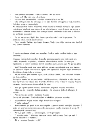 · Pare com isso dói demais! – Dizia o vampiro. – Eu não existo!
· Existe sim! Olhe outra vez, - ela ordenou.
· Não tem nada, não tem nada, - ele dizia, os olhos secos, a voz fina.
· Olhe então para mim. Eu estou aqui ao seu lado. Também estou perto de você, no reflexo.
Pode fazer o que eu estou pedindo.
Na hora que Isabela se fitou no espelho, porém o susto foi horrível! Porque no lugar de seu
rosto jovem, Isabela viu uma mistura de sua própria imagem com a da garota que sempre o
acompanhava: o mesmo sorriso falso, os traços bonitos sobrepondo-se aos seus. O resultado
era um hibrido assustador.
· Foi por isso que você fugiu? Esta é a cara que vê em mim? – ela lhe perguntou. Ele
continuou calado. Isabela desatou a falar.
· Agora entendo. Tudinho. Você morre de medo. Você é cego. Aliás, pior que cego. Você vê
mal. Vê tudo misturado.
O vampiro continuava olhando para o espelho. O reflexo vazio, os olhos fundos, a boca
semiaberta.
E quando Isabela afastou os olhos do espelho e reparou naquele rosto inerte sentiu um
carinho inesperado, inexplicável, até mesmo tolo de tão sem sentido. Ela o abraçou
rapidamente. O vampiro continuou imóvel, os ombros duros, o rosto seco. Até que ela gritou:
· Veja! No espelho surgia uma massa uniforme, escura e, por trás dela, uma nova imagem.
Era o rosto do vampiro que nascia no espelho. Mas agora havia pequenas rugas, imperfeições,
dor, tristeza, alegria, todas as emoções.
· Viu só? Você é gente também! Agora, feche os olhos e durma. Você vai sonhar. Sozinho -
ela disse, satisfeita.
Rodrigo foi tomado por um sono intenso, Isabela acomodou a cabeça dele na relva. Deu um
beijo rápido em seus cabelos. Saiu do círculo. Montou a cavalo ao lado de Joaquim. Naquele
momento, ela tinha certeza de que tudo ia dar certo.
· Será que a gente quebrou o feitiço, de verdade?- perguntou Joaquim, desconfiado.
· Claro que sim – respondeu Isabela, confiante. – Eu sei que no fundo ele é humano de
verdade.
· Não sei não, não sei não – murmurou Joaquim.
Isabela saiu galopando. Depois diminuindo a velocidade, perguntou ao amigo:
· Você se lembra daquela historia antiga do sapo e do escorpião?
· A minha preferida?
· Só você mesmo pra gostar de um troço daqueles. Agora eu inventei outro jeito de contar. É
assim: era uma vez um sapo e um escorpião, que estavam parados à margem de um rio. O
escorpião pediu carona ao sapo.
· Até aí, é igual a minha ... – disse Joaquim. Isabela prosseguiu:
· O sapo desconfiou. “ Mas se eu te der uma carona, você me mata. Eu sei que você é
egoísta, traidor,falso e mentiroso.”
· Tá, ta – apressou Joaquim – e, daí?
 