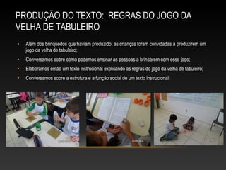 • Além dos brinquedos que haviam produzido, as crianças foram convidadas a produzirem um
jogo da velha de tabuleiro;
• Conversamos sobre como podemos ensinar as pessoas a brincarem com esse jogo;
• Elaboramos então um texto instrucional explicando as regras do jogo da velha de tabuleiro;
• Conversamos sobre a estrutura e a função social de um texto instrucional.
PRODUÇÃO DO TEXTO: REGRAS DO JOGO DA
VELHA DE TABULEIRO
 