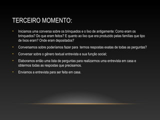 TERCEIRO MOMENTO:
• Iniciamos uma conversa sobre os brinquedos e o lixo de antigamente: Como eram os
brinquedos? Do que eram feitos? E quanto ao lixo que era produzido pelas famílias que tipo
de lixos eram? Onde eram depositados?
• Conversamos sobre poderíamos fazer para termos respostas exatas de todas as perguntas?
• Conversar sobre o gênero textual entrevista e sua função social;
• Elaboramos então uma lista de perguntas para realizarmos uma entrevista em casa e
obtermos todas as respostas que precisamos.
• Enviamos a entrevista para ser feita em casa.
 