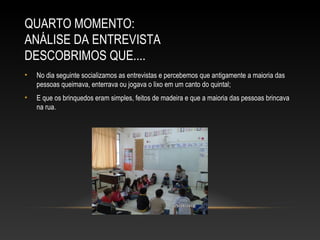QUARTO MOMENTO:
ANÁLISE DA ENTREVISTA
DESCOBRIMOS QUE....
• No dia seguinte socializamos as entrevistas e percebemos que antigamente a maioria das
pessoas queimava, enterrava ou jogava o lixo em um canto do quintal;
• E que os brinquedos eram simples, feitos de madeira e que a maioria das pessoas brincava
na rua.
 