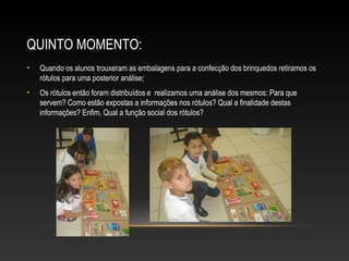 QUINTO MOMENTO:
• Quando os alunos trouxeram as embalagens para a confecção dos brinquedos retiramos os
rótulos para uma posterior análise;
• Os rótulos então foram distribuídos e realizamos uma análise dos mesmos: Para que
servem? Como estão expostas a informações nos rótulos? Qual a finalidade destas
informações? Enfim, Qual a função social dos rótulos?
 