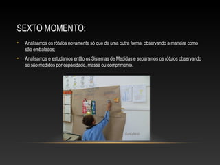 SEXTO MOMENTO:
• Analisamos os rótulos novamente só que de uma outra forma, observando a maneira como
são embalados;
• Analisamos e estudamos então os Sistemas de Medidas e separamos os rótulos observando
se são medidos por capacidade, massa ou comprimento.
 