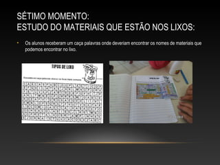 SÉTIMO MOMENTO:
ESTUDO DO MATERIAIS QUE ESTÃO NOS LIXOS:
• Os alunos receberam um caça palavras onde deveriam encontrar os nomes de materiais que
podemos encontrar no lixo.
 