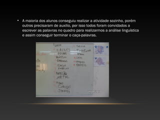• A maioria dos alunos conseguiu realizar a atividade sozinho, porém
outros precisaram de auxilio, por isso todos foram convidados a
escrever as palavras no quadro para realizarmos a análise linguística
e assim conseguir terminar o caça-palavras.
 
