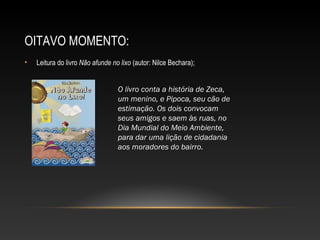 OITAVO MOMENTO:
• Leitura do livro Não afunde no lixo (autor: Nilce Bechara);
O livro conta a história de Zeca,
um menino, e Pipoca, seu cão de
estimação. Os dois convocam
seus amigos e saem às ruas, no
Dia Mundial do Meio Ambiente,
para dar uma lição de cidadania
aos moradores do bairro.
 