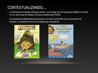 CONTEXTUALIZANDO....
• A orientadora de estudos Solange solicitou, a produção de uma sequencia didática com base
em um dos livros de literatura da caixa recebida pelo PNAIC.
• As professoras alfabetizadoras elencaram um tema condizente com os conteúdos do
bimestre e escolheram dois livros bases para a sequência:
 