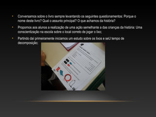 • Conversamos sobre o livro sempre levantando os seguintes questionamentos: Porque o
nome deste livro? Qual o assunto principal? O que achamos da história?
• Propomos aos alunos a realização de uma ação semelhante a das crianças da história: Uma
conscientização na escola sobre o local correto de jogar o lixo;
• Partindo daí primeiramente iniciamos um estudo sobre os lixos e seU tempo de
decomposição;
 