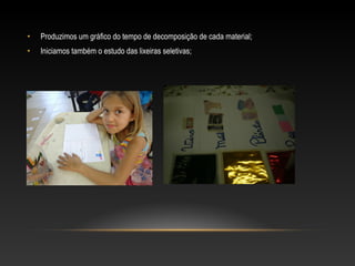 • Produzimos um gráfico do tempo de decomposição de cada material;
• Iniciamos também o estudo das lixeiras seletivas;
 