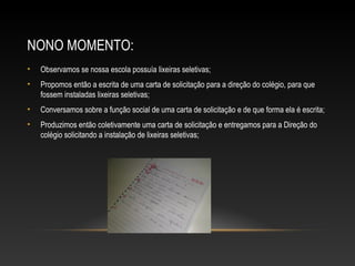 NONO MOMENTO:
• Observamos se nossa escola possuía lixeiras seletivas;
• Propomos então a escrita de uma carta de solicitação para a direção do colégio, para que
fossem instaladas lixeiras seletivas;
• Conversamos sobre a função social de uma carta de solicitação e de que forma ela é escrita;
• Produzimos então coletivamente uma carta de solicitação e entregamos para a Direção do
colégio solicitando a instalação de lixeiras seletivas;
 