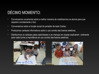 DÉCIMO MOMENTO:
• Conversamos novamente sobre a melhor maneira de mobilizarmos os alunos para que
separem corretamente o lixo;
• Conversamos sobre a função social do portador de texto Cartaz;
• Produzimos cartazes informativos sobre o uso correto das lixeiras seletivas;
• Distribuímos os cartazes pelas sala/classes e as crianças em duplas explicaram oralmente
para cada turma a importância do uso correto das lixeiras seletivas;
 