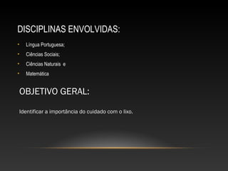 DISCIPLINAS ENVOLVIDAS:
• Língua Portuguesa;
• Ciências Sociais;
• Ciências Naturais e
• Matemática
OBJETIVO GERAL:
Identificar a importância do cuidado com o lixo.
 