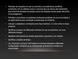 • Participar de situações em que os conceitos e procedimentos científicos,
juntamente com as reflexões sobre a natureza ética da ciência são mobilizados
para direcionar tomadas de posição acerca de situações sociais atuais relevantes.
(o lixo exagerado)
• Perceber e reconhecer os problemas ambientais existentes em sua comunidade e
as ações básicas para a proteção e preservação do ambiente;
• Articular e estabelecer correlações entre fatos históricos e a vida vivida no tempo
presente;
• Identificar números nos diferentes contextos em que se encontram, em suas
diferentes funções;
• Identificar instrumentos de medida apropriados á grandeza a ser medida;
• Identificar unidades de tempo;
• Ler, interpretar e transpor informações em diversas situações e diferentes
configurações, utilizando-as na compreensão de fenômenos sociais e na
comunicação.
 