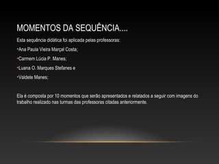 MOMENTOS DA SEQUÊNCIA....
Esta sequência didática foi aplicada pelas professoras:
•Ana Paula Vieira Marçal Costa;
•Carmem Lúcia P. Manes;
•Luana O. Marques Stefanes e
•Valdete Manes;
Ela é composta por 10 momentos que serão apresentados e relatados a seguir com imagens do
trabalho realizado nas turmas das professoras citadas anteriormente.
 