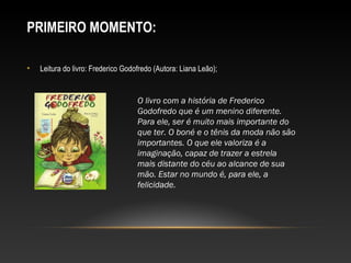 PRIMEIRO MOMENTO:
• Leitura do livro: Frederico Godofredo (Autora: Liana Leão);
O livro com a história de Frederico
Godofredo que é um menino diferente.
Para ele, ser é muito mais importante do
que ter. O boné e o tênis da moda não são
importantes. O que ele valoriza é a
imaginação, capaz de trazer a estrela
mais distante do céu ao alcance de sua
mão. Estar no mundo é, para ele, a
felicidade.
 