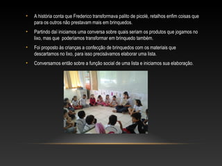 • A história conta que Frederico transformava palito de picolé, retalhos enfim coisas que
para os outros não prestavam mais em brinquedos.
• Partindo daí iniciamos uma conversa sobre quais seriam os produtos que jogamos no
lixo, mas que poderíamos transformar em brinquedo também.
• Foi proposto às crianças a confecção de brinquedos com os materiais que
descartamos no lixo, para isso precisávamos elaborar uma lista.
• Conversamos então sobre a função social de uma lista e iniciamos sua elaboração.
 