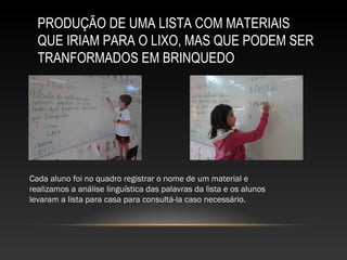 PRODUÇÃO DE UMA LISTA COM MATERIAIS
QUE IRIAM PARA O LIXO, MAS QUE PODEM SER
TRANFORMADOS EM BRINQUEDO
Cada aluno foi no quadro registrar o nome de um material e
realizamos a análise linguística das palavras da lista e os alunos
levaram a lista para casa para consultá-la caso necessário.
 