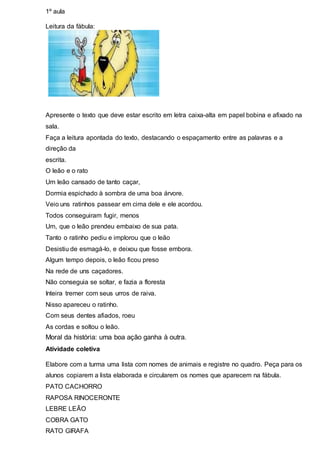 1º aula 
Leitura da fábula: 
Apresente o texto que deve estar escrito em letra caixa-alta em papel bobina e afixado na 
sala. 
Faça a leitura apontada do texto, destacando o espaçamento entre as palavras e a 
direção da 
escrita. 
O leão e o rato 
Um leão cansado de tanto caçar, 
Dormia espichado à sombra de uma boa árvore. 
Veio uns ratinhos passear em cima dele e ele acordou. 
Todos conseguiram fugir, menos 
Um, que o leão prendeu embaixo de sua pata. 
Tanto o ratinho pediu e implorou que o leão 
Desistiu de esmagá-lo, e deixou que fosse embora. 
Algum tempo depois, o leão ficou preso 
Na rede de uns caçadores. 
Não conseguia se soltar, e fazia a floresta 
Inteira tremer com seus urros de raiva. 
Nisso apareceu o ratinho. 
Com seus dentes afiados, roeu 
As cordas e soltou o leão. 
Moral da história: uma boa ação ganha à outra. 
Atividade coletiva 
Elabore com a turma uma lista com nomes de animais e registre no quadro. Peça para os 
alunos copiarem a lista elaborada e circularem os nomes que aparecem na fábula. 
PATO CACHORRO 
RAPOSA RINOCERONTE 
LEBRE LEÃO 
COBRA GATO 
RATO GIRAFA 
 