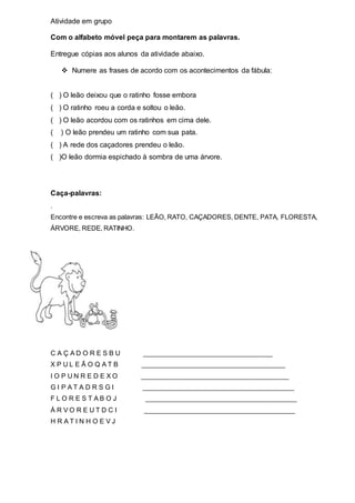 Atividade em grupo 
Com o alfabeto móvel peça para montarem as palavras. 
Entregue cópias aos alunos da atividade abaixo. 
 Numere as frases de acordo com os acontecimentos da fábula: 
( ) O leão deixou que o ratinho fosse embora 
( ) O ratinho roeu a corda e soltou o leão. 
( ) O leão acordou com os ratinhos em cima dele. 
( ) O leão prendeu um ratinho com sua pata. 
( ) A rede dos caçadores prendeu o leão. 
( )O leão dormia espichado à sombra de uma árvore. 
Caça-palavras: 
. 
Encontre e escreva as palavras: LEÃO, RATO, CAÇADORES, DENTE, PATA, FLORESTA, 
ÁRVORE, REDE, RATINHO. 
C A Ç A D O R E S B U ____________________________________ 
X P U L E Ã O Q A T B ________________________________________ 
I O P U N R E D E X O _________________________________________ 
G I P A T A D R S G I __________________________________________ 
F L O R E S T A B O J __________________________________________ 
Á R V O R E U T D C I __________________________________________ 
H R A T I N H O E V J 
 