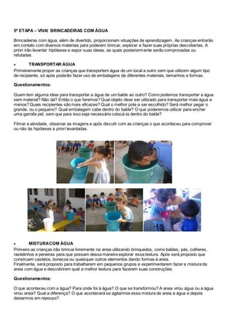 5ª ETAPA – VIVA! BRINCADEIRAS COM ÁGUA
Brincadeiras com água, além de divertido, proporcionam situações de aprendizagem. As crianças entrarão
em contato com diversos materiais para poderem brincar, explorar e fazer suas próprias descobertas. A
priori irão levantar hipóteses e expor suas ideias, as quais posteriormente serão comprovadas ou
refutadas.
 TRANSPORTAR ÁGUA
Primeiramente propor as crianças que transportem água de um local a outro sem que utilizem algum tipo
de recipiente, só após poderão fazer uso de embalagens de diferentes materiais, tamanhos e formas.
Questionamentos:
Quem tem alguma ideia para transportar a água de um balde ao outro? Como podemos transportar a água
sem material? Não dá? Então o que faremos? Qual objeto deve ser utilizado para transportar mais água e
menos? Quais recipientes são mais eficazes? Qual o melhor pote a ser escolhido? Será melhor pegar o
grande, ou o pequeno? Qual embalagem cabe dentro do balde? O que poderemos utilizar para encher
uma garrafa pet, sem que para isso seja necessário colocá-la dentro do balde?
Filmar a atividade, observar as imagens e após discutir com as crianças o que aconteceu para comprovar
ou não às hipóteses a priori levantadas.
 MISTURACOM ÁGUA
Primeiro as crianças irão brincar livremente na areia utilizando brinquedos, como baldes, pás, colheres,
rastelinhos e peneiras para que possam dessa maneira explorar essa textura. Após será proposto que
construam castelos, bonecos ou quaisquer outros elementos dando formas à areia.
Finalmente, será proposto para trabalharem em pequenos grupos e experimentarem fazer a mistura da
areia com água e descobrirem qual a melhor textura para fazerem suas construções.
Questionamentos:
O que aconteceu com a água? Para onde foi à água? O que se transformou? A areia virou água ou a água
virou areia? Qual a diferença? O que acontecerá se agitarmos essa mistura de areia e água e depois
deixarmos em repouso?
 