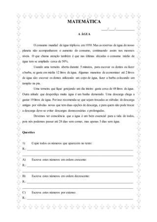 MATEMÁTICA
____/____/____________
A ÁGUA
O consumo mundial de água triplicou em 1950. Mas as reservas de água do nosso
planeta não acompanharam o aumento do consumo, continuando assim nos mesmos
níveis. O que chama atenção também é que nas últimas décadas o consumo médio de
água tem se ampliado cerca de 50%.
Usando uma torneira aberta durante 5 minutos, para escovar os dentes ou fazer
a barba, se gasta em média 12 litros de água. Algumas maneiras de economizar até 2 litros
de água são: escovar os dentes utilizando um copo de água, fazer a barba colocando um
tampão na pia.
Uma torneira que fique gotejando um dia inteiro gasta cerca de 48 litros de água.
Outra atitude que desperdiça muita água é um banho demorado. Uma descarga chega a
gastar 19 litros de água. Por isso recomenda-se que sejam trocadas as válvulas de descarga
antigas por válvulas novas que tem duas opções de descarga, e para quem não pode trocar
a descarga deve-se evitar descargas desnecessárias e prolongadas.
Devemos ter consciência que a água é um bem essencial para a vida de todos,
pois nós podemos passar até 28 dias sem comer, mas apenas 3 dias sem água.
Questões
1) Copie todos os números que aparecem no texto:
R.: ___________________________________________________________________
______________________________________________________________________
A) Escreva estes números em ordem crescente:
R.: ___________________________________________________________________
______________________________________________________________________
B) Escreva estes números em ordem decrescente:
R.: ___________________________________________________________________
______________________________________________________________________
C) Escreva estes números por extenso:
R.: ___________________________________________________________________
 