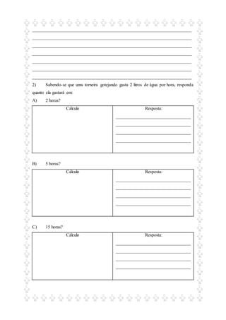 ______________________________________________________________________
______________________________________________________________________
______________________________________________________________________
______________________________________________________________________
______________________________________________________________________
______________________________________________________________________
______________________________________________________________________
2) Sabendo-se que uma torneira gotejando gasta 2 litros de água por hora, responda
quanto ela gastará em:
A) 2 horas?
Cálculo Resposta:
_________________________________
_________________________________
_________________________________
_________________________________
B) 5 horas?
Cálculo Resposta:
_________________________________
_________________________________
_________________________________
_________________________________
C) 15 horas?
Cálculo Resposta:
_________________________________
_________________________________
_________________________________
_________________________________
 