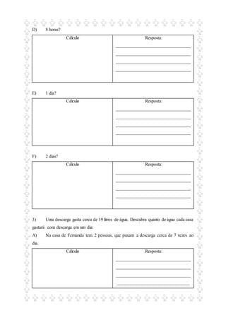 D) 8 horas?
Cálculo Resposta:
_________________________________
_________________________________
_________________________________
_________________________________
E) 1 dia?
Cálculo Resposta:
_________________________________
_________________________________
_________________________________
_________________________________
F) 2 dias?
Cálculo Resposta:
_________________________________
_________________________________
_________________________________
_________________________________
3) Uma descarga gasta cerca de 19 litros de água. Descubra quanto de água cada casa
gastará com descarga em um dia:
A) Na casa de Fernanda tem 2 pessoas, que puxam a descarga cerca de 7 vezes ao
dia.
Cálculo Resposta:
_________________________________
_________________________________
_________________________________
________________________________
 