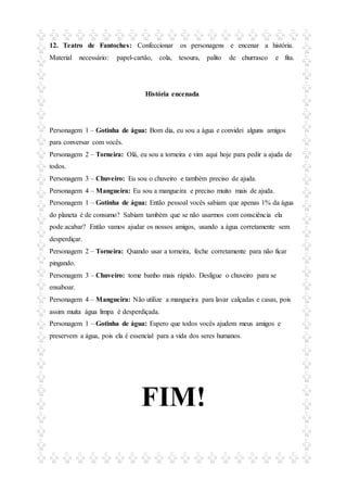 12. Teatro de Fantoches: Confeccionar os personagens e encenar a história.
Material necessário: papel-cartão, cola, tesoura, palito de churrasco e fita.
História encenada
Personagem 1 – Gotinha de água: Bom dia, eu sou a água e convidei alguns amigos
para conversar com vocês.
Personagem 2 – Torneira: Olá, eu sou a torneira e vim aqui hoje para pedir a ajuda de
todos.
Personagem 3 – Chuveiro: Eu sou o chuveiro e também preciso de ajuda.
Personagem 4 – Mangueira: Eu sou a mangueira e preciso muito mais de ajuda.
Personagem 1 – Gotinha de água: Então pessoal vocês sabiam que apenas 1% da água
do planeta é de consumo? Sabiam também que se não usarmos com consciência ela
pode acabar? Então vamos ajudar os nossos amigos, usando a água corretamente sem
desperdiçar.
Personagem 2 – Torneira: Quando usar a torneira, feche corretamente para não ficar
pingando.
Personagem 3 – Chuveiro: tome banho mais rápido. Desligue o chuveiro para se
ensaboar.
Personagem 4 – Mangueira: Não utilize a mangueira para lavar calçadas e casas, pois
assim muita água limpa é desperdiçada.
Personagem 1 – Gotinha de água: Espero que todos vocês ajudem meus amigos e
preservem a água, pois ela é essencial para a vida dos seres humanos.
FIM!
 