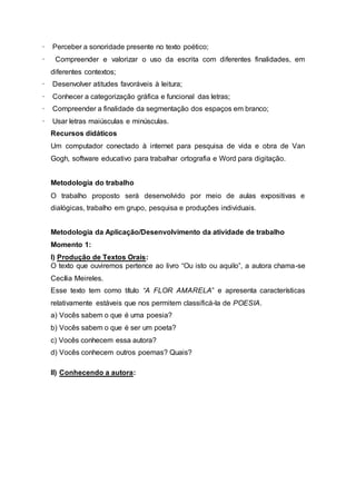 · Perceber a sonoridade presente no texto poético;
· Compreender e valorizar o uso da escrita com diferentes finalidades, em
diferentes contextos;
· Desenvolver atitudes favoráveis à leitura;
· Conhecer a categorização gráfica e funcional das letras;
· Compreender a finalidade da segmentação dos espaços em branco;
· Usar letras maiúsculas e minúsculas.
Recursos didáticos
Um computador conectado à internet para pesquisa de vida e obra de Van
Gogh, software educativo para trabalhar ortografia e Word para digitação.
Metodologia do trabalho
O trabalho proposto será desenvolvido por meio de aulas expositivas e
dialógicas, trabalho em grupo, pesquisa e produções individuais.
Metodologia da Aplicação/Desenvolvimento da atividade de trabalho
Momento 1:
I) Produção de Textos Orais:
O texto que ouviremos pertence ao livro “Ou isto ou aquilo”, a autora chama-se
Cecília Meireles.
Esse texto tem como título “A FLOR AMARELA” e apresenta características
relativamente estáveis que nos permitem classificá-la de POESIA.
a) Vocês sabem o que é uma poesia?
b) Vocês sabem o que é ser um poeta?
c) Vocês conhecem essa autora?
d) Vocês conhecem outros poemas? Quais?
II) Conhecendo a autora:
 