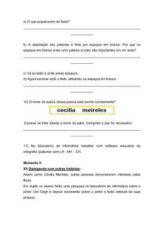 a) O que esqueceram de fazer?
_______________________________________________________________
____________
b) A separação das palavras é feita por espaços em branco. Por que os
espaços em branco entre uma palavra e outra são importantes em um texto?
_______________________________________________________________
____________
c) Vá ao texto e pinte esses espaços.
d) Agora escreva você o título utilizando os espaços em branco.
_______________________________________________________________
____________
10) O nome da autora dessa poesia está escrito corretamente?
Escreva na linha abaixo o nome do autor, corrigindo o que for necessário.
_______________________________________________________________
____________
11) No laboratório de informática trabalhar com software educativo de
ortografia (palavras com LH - NH – CH.
Momento 4:
XI) Dialogando com outras histórias:
Assim como Cecília Meireles, outras pessoas demonstraram interesse pelas
flores.
Em dupla os alunos farão uma pesquisa no laboratório de informática sobre o
pintor Van Gogh e depois escreverão sobre o pintor e farão releitura de suas
pinturas.
 