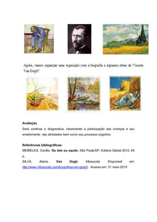 Avaliação
Será continua e diagnostica, observando a participação das crianças e seu
envolvimento nas atividades bem como seu processo cognitivo.
Referências bibliográficas:
MEIRELES, Cecília. Ou isto ou aquilo. São Paulo/SP. Editora Global 2012. 64
p.
SILVA, Alaine. Van Gogh. Infoescola. Disponível em:
http://www.infoescola.com/biografias/van-gogh/. Acesso em: 31 maio 2015
 