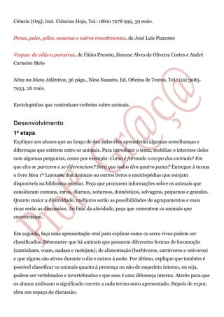 Ciência (Org), Inst. Ciências Hoje, Tel.: 0800 7278 999, 39 reais.
Penas, peles, pêlos, escamas e outros revestimentos, de José Luis Pizzorno
Vespas: de vilãs a parceiras, de Fábio Prezoto, Simone Alves de Oliveira Cortes e André
Carneiro Melo
Nina na Mata Atlântica, 36 págs., Nina Nazario, Ed. Oficina de Textos, Tel.: (11) 3085-
7933, 26 reais.
Enciclopédias que contenham verbetes sobre animais.
Desenvolvimento
1ª etapa
Explique aos alunos que ao longo de dez aulas eles aprenderão algumas semelhanças e
diferenças que existem entre os animais. Para introduzir o tema, mobilize o interesse deles
com algumas perguntas, como por exemplo: Como é formado o corpo dos animais? Em
que eles se parecem e se diferenciam? Será que todos têm quatro patas? Entregue à turma
o livro Meu 1º Larousse dos Animais ou outros livros e enciclopédias que estejam
disponíveis na biblioteca escolar. Peça que procurem informações sobre os animais que
consideram comuns, raros, diurnos, noturnos, domésticos, selvagens, pequenos e grandes.
Quanto maior a diversidade, melhores serão as possibilidades de agrupamentos e mais
ricas serão as discussões. Ao final da atividade, peça que comentem os animais que
encontraram.
Em seguida, faça uma apresentação oral para explicar como os seres vivos podem ser
classificados. Demonstre que há animais que possuem diferentes formas de locomoção
(caminham, voam, nadam e rastejam); de alimentação (herbívoros, carnívoros e onívoros)
e que alguns são ativos durante o dia e outros à noite. Por último, explique que também é
possível classificar os animais quanto à presença ou não de esqueleto interno, ou seja,
podem ser vertebrados e invertebrados e que essa é uma diferença interna. Atente para que
os alunos atribuam o significado correto a cada termo novo apresentado. Depois de expor,
abra um espaço de discussão.
 