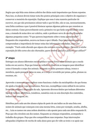 Sugira que seja feita uma síntese coletiva das ideias mais importantes que foram expostas.
Para isso, os alunos devem tomar nota dos pontos principais com o objetivo de organizar e
conservar a memória da exposição. Explique que essa é uma maneira particular de
escrever, em que não precisamos colocar tudo o que foi dito, não se usa, necessariamente,
uma linha contínua e que é possível destacar apenas algumas palavras que remetem as
ideias centrais. Como provavelmente será a primeira vez que farão uma atividade como
essa, a tomada de notas deve ser coletiva, onde o professor serve de escriba. Proponha
algumas perguntas como: "O que pareceu importante sobre o tema apresentado?".
Enquanto eles respondem, escreva na lousa o que é ditado. Faça intervenções para que
compreendam a importância de tomar notas das informações estudadas, como por
exemplo: "Vocês estão dizendo que alguns dos animais comem plantas. Durante a minha
exposição foi dito como eles são chamados, quem lembra qual foi a palavra que utilizei?"
2ª etapa
Entregue aos alunos diferentes enciclopédias e outros livros sobre animais que a escola
tenha em seu acervo. Peça que leiam os verbetes e observem as imagens para identificar
como é formado o corpo dos animais. Pergunte se todos possuem cabeça, tronco e
membros, quais possuem patas ou asas, se o corpo é revestido por penas, pelos, plumas ou
escamas, etc.
Aproveite o momento para explicar como funciona o índice da enciclopédia e de que forma
ele ajuda a localizar o que procuramos. Para isso, exemplifique como utilizá-lo em outros
livros que estejam à disposição da sala. Apresente diversos títulos que tenham diferentes
tipos de índices: alfabéticos, temáticos, sumários com ou sem descrição dos conteúdos,
índices com imagens, etc.
Distribua para cada um dos alunos cópias de parte de um índice ou de uma lista com
nomes de animais que começam com uma mesma letra, como por exemplo, aranha, abelha,
etc... Leia os nomes em uma ordem aleatória e não aponte para cada um deles enquanto lê.
Peça que eles circulem um dos nomes. Enquanto as crianças respondem, acompanhe o
trabalho dos grupos. Peça que eles compartilhem suas respostas. Faça intervenções
adequadas à hipótese de escrita de cada aluno para que ele volte ao texto e se apoie nas
 