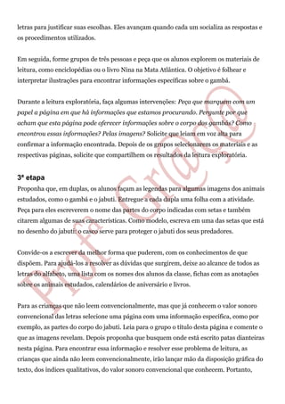 letras para justificar suas escolhas. Eles avançam quando cada um socializa as respostas e
os procedimentos utilizados.
Em seguida, forme grupos de três pessoas e peça que os alunos explorem os materiais de
leitura, como enciclopédias ou o livro Nina na Mata Atlântica. O objetivo é folhear e
interpretar ilustrações para encontrar informações específicas sobre o gambá.
Durante a leitura exploratória, faça algumas intervenções: Peça que marquem com um
papel a página em que há informações que estamos procurando. Pergunte por que
acham que esta página pode oferecer informações sobre o corpo dos gambás? Como
encontrou essas informações? Pelas imagens? Solicite que leiam em voz alta para
confirmar a informação encontrada. Depois de os grupos selecionarem os materiais e as
respectivas páginas, solicite que compartilhem os resultados da leitura exploratória.
3ª etapa
Proponha que, em duplas, os alunos façam as legendas para algumas imagens dos animais
estudados, como o gambá e o jabuti. Entregue a cada dupla uma folha com a atividade.
Peça para eles escreverem o nome das partes do corpo indicadas com setas e também
citarem algumas de suas características. Como modelo, escreva em uma das setas que está
no desenho do jabuti: o casco serve para proteger o jabuti dos seus predadores.
Convide-os a escrever da melhor forma que puderem, com os conhecimentos de que
dispõem. Para ajudá-los a resolver as dúvidas que surgirem, deixe ao alcance de todos as
letras do alfabeto, uma lista com os nomes dos alunos da classe, fichas com as anotações
sobre os animais estudados, calendários de aniversário e livros.
Para as crianças que não leem convencionalmente, mas que já conhecem o valor sonoro
convencional das letras selecione uma página com uma informação específica, como por
exemplo, as partes do corpo do jabuti. Leia para o grupo o título desta página e comente o
que as imagens revelam. Depois proponha que busquem onde está escrito patas dianteiras
nesta página. Para encontrar essa informação e resolver esse problema de leitura, as
crianças que ainda não leem convencionalmente, irão lançar mão da disposição gráfica do
texto, dos índices qualitativos, do valor sonoro convencional que conhecem. Portanto,
 