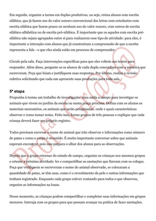 Em seguida, organize a turma em duplas produtivas, ou seja, reúna alunos com escrita
silábica, que já fazem uso do valor sonoro convencional das letras com estudantes com
escrita silábica que fazem pouco ou nenhum uso do valor sonoro, com outros de escrita
silábico-alfabética ou de escrita pré-silábica. É importante que os aqueles com escrita pré-
silábica não sejam agrupados entre si para realizarem esse tipo de atividade: para eles, é
importante a interação com alunos que já construíram a compreensão de que a escrita
representa a fala - o que eles ainda estão em processo de compreender.
Circule pela sala. Faça intervenções específicas para que eles voltem aos textos para
responder. Além disso, pergunte se os alunos de cada dupla concordam com a maneira que
escreveram. Peça que leiam e justifiquem suas respostas. Por último, realize a revisão
coletiva solicitando que cada um apresente suas produções para toda sala.
5ª etapa
Proponha à turma um trabalho de investigação: uma saída a campo para investigar os
animais que vivem no jardim da escola ou numa praça próxima. Defina com os alunos os
materiais necessários, os animais que serão pesquisados, onde e quais características
observar e como tomar notas. Feito isso, forme grupos de três pessoas e explique que cada
criança deverá fazer seu próprio registro.
Todos precisam escrever o nome do animal que irão observar e informações como número
de patas e como o corpo é revestido. É muito importante conversar sobre que animais
esperam encontrar, pois isso prepara o olhar dos alunos para as observações.
Depois que o grupo retornar do estudo de campo, organize as crianças nos mesmos grupos
e oriente a próxima atividade: ler e compartilhar as anotações que fizeram com os colegas.
Peça que verifiquem se escreveram o nome do animal observado, se colocaram a
quantidade de patas, se têm asas, como é o revestimento da pele e outras informações que
tenham registrado. Enquanto cada grupo estiver contando para todos o que observou,
organize as informações na lousa.
Nesse momento, as crianças podem compartilhar e completar suas informações em grupos
menores. Interaja com os grupos para que possam avançar na prática de fazer anotações.
 