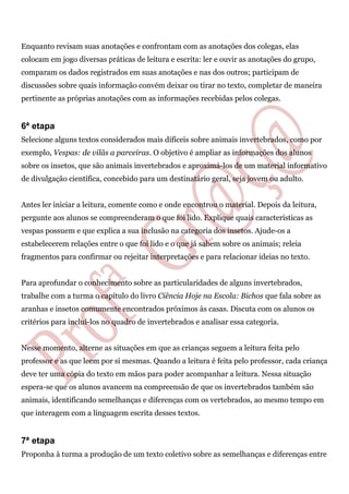 Enquanto revisam suas anotações e confrontam com as anotações dos colegas, elas
colocam em jogo diversas práticas de leitura e escrita: ler e ouvir as anotações do grupo,
comparam os dados registrados em suas anotações e nas dos outros; participam de
discussões sobre quais informação convém deixar ou tirar no texto, completar de maneira
pertinente as próprias anotações com as informações recebidas pelos colegas.
6ª etapa
Selecione alguns textos considerados mais difíceis sobre animais invertebrados, como por
exemplo, Vespas: de vilãs a parceiras. O objetivo é ampliar as informações dos alunos
sobre os insetos, que são animais invertebrados e aproximá-los de um material informativo
de divulgação científica, concebido para um destinatário geral, seja jovem ou adulto.
Antes ler iniciar a leitura, comente como e onde encontrou o material. Depois da leitura,
pergunte aos alunos se compreenderam o que foi lido. Explique quais características as
vespas possuem e que explica a sua inclusão na categoria dos insetos. Ajude-os a
estabelecerem relações entre o que foi lido e o que já sabem sobre os animais; releia
fragmentos para confirmar ou rejeitar interpretações e para relacionar ideias no texto.
Para aprofundar o conhecimento sobre as particularidades de alguns invertebrados,
trabalhe com a turma o capítulo do livro Ciência Hoje na Escola: Bichos que fala sobre as
aranhas e insetos comumente encontrados próximos às casas. Discuta com os alunos os
critérios para incluí-los no quadro de invertebrados e analisar essa categoria.
Nesse momento, alterne as situações em que as crianças seguem a leitura feita pelo
professor e as que leem por si mesmas. Quando a leitura é feita pelo professor, cada criança
deve ter uma cópia do texto em mãos para poder acompanhar a leitura. Nessa situação
espera-se que os alunos avancem na compreensão de que os invertebrados também são
animais, identificando semelhanças e diferenças com os vertebrados, ao mesmo tempo em
que interagem com a linguagem escrita desses textos.
7ª etapa
Proponha à turma a produção de um texto coletivo sobre as semelhanças e diferenças entre
 